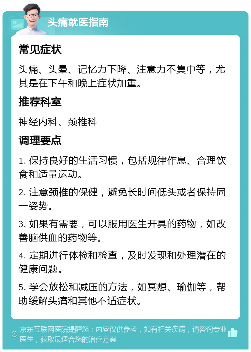 头痛就医指南 常见症状 头痛、头晕、记忆力下降、注意力不集中等，尤其是在下午和晚上症状加重。 推荐科室 神经内科、颈椎科 调理要点 1. 保持良好的生活习惯，包括规律作息、合理饮食和适量运动。 2. 注意颈椎的保健，避免长时间低头或者保持同一姿势。 3. 如果有需要，可以服用医生开具的药物，如改善脑供血的药物等。 4. 定期进行体检和检查，及时发现和处理潜在的健康问题。 5. 学会放松和减压的方法，如冥想、瑜伽等，帮助缓解头痛和其他不适症状。