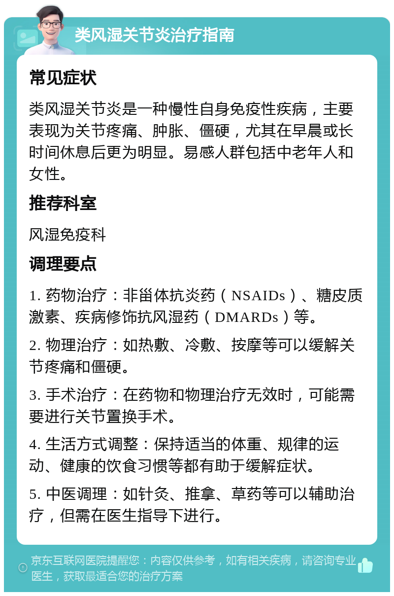 类风湿关节炎治疗指南 常见症状 类风湿关节炎是一种慢性自身免疫性疾病，主要表现为关节疼痛、肿胀、僵硬，尤其在早晨或长时间休息后更为明显。易感人群包括中老年人和女性。 推荐科室 风湿免疫科 调理要点 1. 药物治疗：非甾体抗炎药（NSAIDs）、糖皮质激素、疾病修饰抗风湿药（DMARDs）等。 2. 物理治疗：如热敷、冷敷、按摩等可以缓解关节疼痛和僵硬。 3. 手术治疗：在药物和物理治疗无效时，可能需要进行关节置换手术。 4. 生活方式调整：保持适当的体重、规律的运动、健康的饮食习惯等都有助于缓解症状。 5. 中医调理：如针灸、推拿、草药等可以辅助治疗，但需在医生指导下进行。