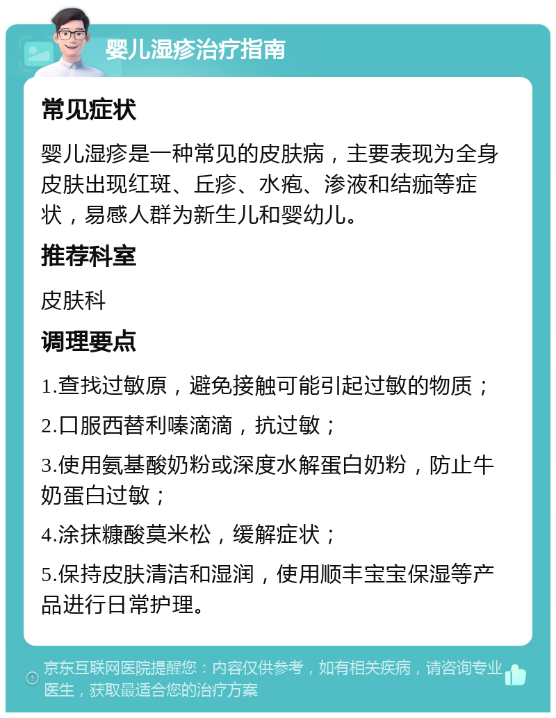 婴儿湿疹治疗指南 常见症状 婴儿湿疹是一种常见的皮肤病，主要表现为全身皮肤出现红斑、丘疹、水疱、渗液和结痂等症状，易感人群为新生儿和婴幼儿。 推荐科室 皮肤科 调理要点 1.查找过敏原，避免接触可能引起过敏的物质； 2.口服西替利嗪滴滴，抗过敏； 3.使用氨基酸奶粉或深度水解蛋白奶粉，防止牛奶蛋白过敏； 4.涂抹糠酸莫米松，缓解症状； 5.保持皮肤清洁和湿润，使用顺丰宝宝保湿等产品进行日常护理。