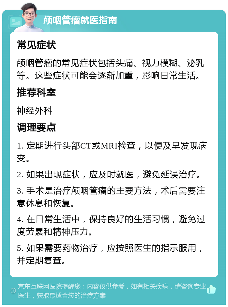 颅咽管瘤就医指南 常见症状 颅咽管瘤的常见症状包括头痛、视力模糊、泌乳等。这些症状可能会逐渐加重，影响日常生活。 推荐科室 神经外科 调理要点 1. 定期进行头部CT或MRI检查，以便及早发现病变。 2. 如果出现症状，应及时就医，避免延误治疗。 3. 手术是治疗颅咽管瘤的主要方法，术后需要注意休息和恢复。 4. 在日常生活中，保持良好的生活习惯，避免过度劳累和精神压力。 5. 如果需要药物治疗，应按照医生的指示服用，并定期复查。