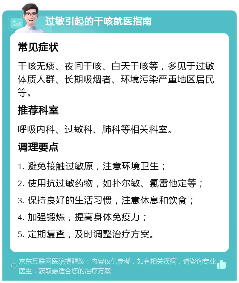 过敏引起的干咳就医指南 常见症状 干咳无痰、夜间干咳、白天干咳等，多见于过敏体质人群、长期吸烟者、环境污染严重地区居民等。 推荐科室 呼吸内科、过敏科、肺科等相关科室。 调理要点 1. 避免接触过敏原，注意环境卫生； 2. 使用抗过敏药物，如扑尔敏、氯雷他定等； 3. 保持良好的生活习惯，注意休息和饮食； 4. 加强锻炼，提高身体免疫力； 5. 定期复查，及时调整治疗方案。