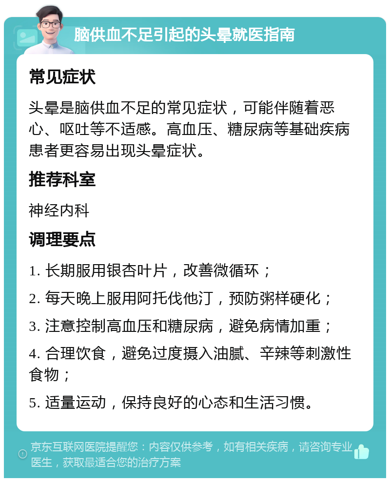 脑供血不足引起的头晕就医指南 常见症状 头晕是脑供血不足的常见症状，可能伴随着恶心、呕吐等不适感。高血压、糖尿病等基础疾病患者更容易出现头晕症状。 推荐科室 神经内科 调理要点 1. 长期服用银杏叶片，改善微循环； 2. 每天晚上服用阿托伐他汀，预防粥样硬化； 3. 注意控制高血压和糖尿病，避免病情加重； 4. 合理饮食，避免过度摄入油腻、辛辣等刺激性食物； 5. 适量运动，保持良好的心态和生活习惯。