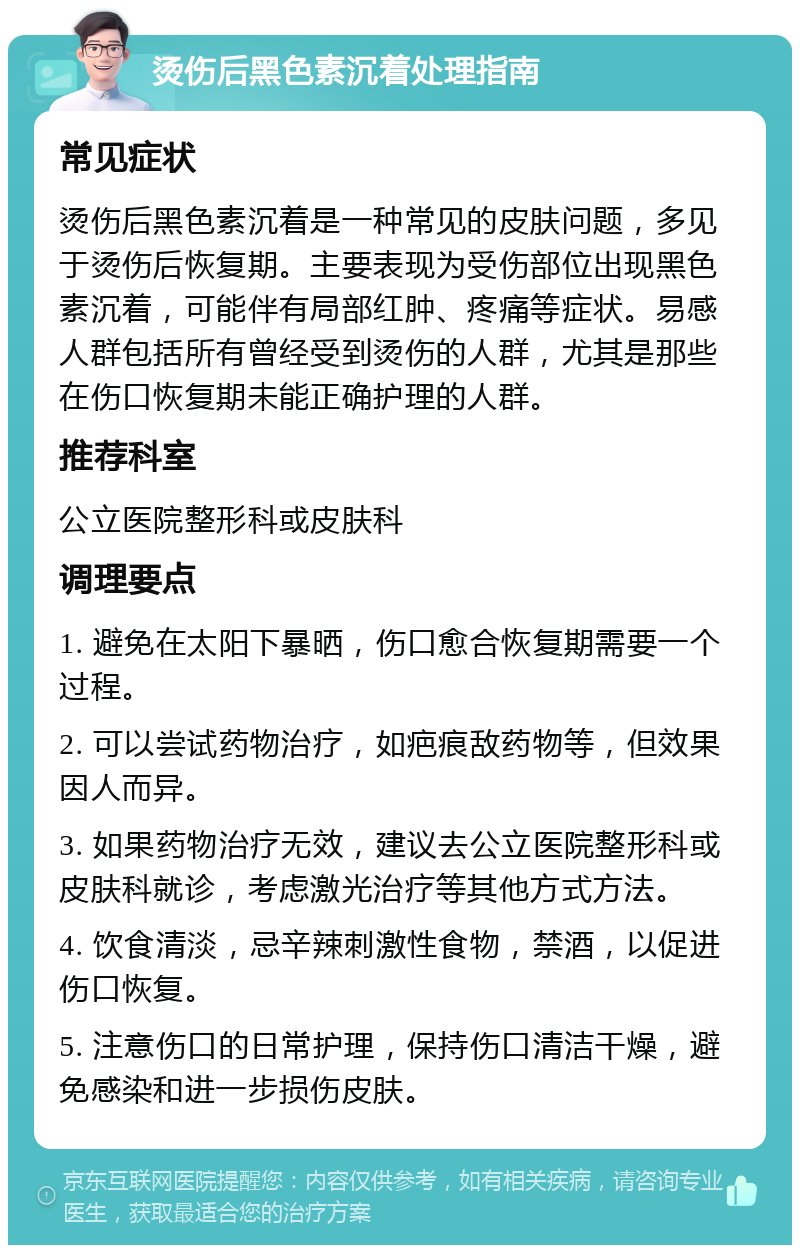 烫伤后黑色素沉着处理指南 常见症状 烫伤后黑色素沉着是一种常见的皮肤问题，多见于烫伤后恢复期。主要表现为受伤部位出现黑色素沉着，可能伴有局部红肿、疼痛等症状。易感人群包括所有曾经受到烫伤的人群，尤其是那些在伤口恢复期未能正确护理的人群。 推荐科室 公立医院整形科或皮肤科 调理要点 1. 避免在太阳下暴晒，伤口愈合恢复期需要一个过程。 2. 可以尝试药物治疗，如疤痕敌药物等，但效果因人而异。 3. 如果药物治疗无效，建议去公立医院整形科或皮肤科就诊，考虑激光治疗等其他方式方法。 4. 饮食清淡，忌辛辣刺激性食物，禁酒，以促进伤口恢复。 5. 注意伤口的日常护理，保持伤口清洁干燥，避免感染和进一步损伤皮肤。