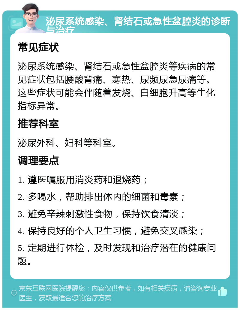 泌尿系统感染、肾结石或急性盆腔炎的诊断与治疗 常见症状 泌尿系统感染、肾结石或急性盆腔炎等疾病的常见症状包括腰酸背痛、寒热、尿频尿急尿痛等。这些症状可能会伴随着发烧、白细胞升高等生化指标异常。 推荐科室 泌尿外科、妇科等科室。 调理要点 1. 遵医嘱服用消炎药和退烧药； 2. 多喝水，帮助排出体内的细菌和毒素； 3. 避免辛辣刺激性食物，保持饮食清淡； 4. 保持良好的个人卫生习惯，避免交叉感染； 5. 定期进行体检，及时发现和治疗潜在的健康问题。