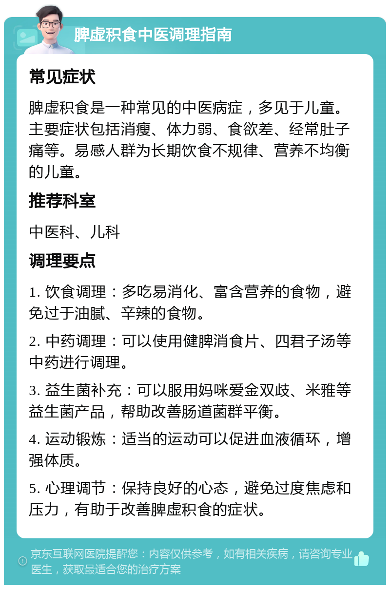 脾虚积食中医调理指南 常见症状 脾虚积食是一种常见的中医病症，多见于儿童。主要症状包括消瘦、体力弱、食欲差、经常肚子痛等。易感人群为长期饮食不规律、营养不均衡的儿童。 推荐科室 中医科、儿科 调理要点 1. 饮食调理：多吃易消化、富含营养的食物，避免过于油腻、辛辣的食物。 2. 中药调理：可以使用健脾消食片、四君子汤等中药进行调理。 3. 益生菌补充：可以服用妈咪爱金双歧、米雅等益生菌产品，帮助改善肠道菌群平衡。 4. 运动锻炼：适当的运动可以促进血液循环，增强体质。 5. 心理调节：保持良好的心态，避免过度焦虑和压力，有助于改善脾虚积食的症状。