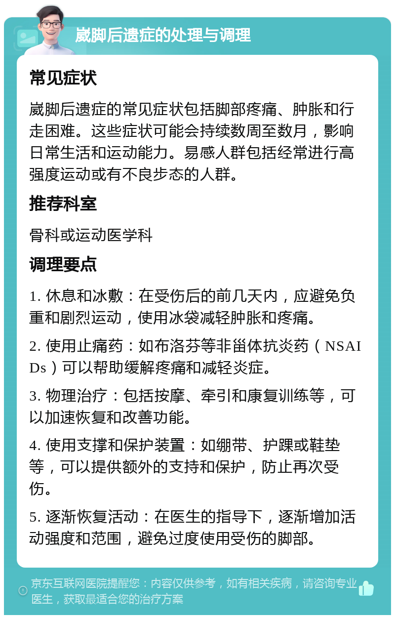 崴脚后遗症的处理与调理 常见症状 崴脚后遗症的常见症状包括脚部疼痛、肿胀和行走困难。这些症状可能会持续数周至数月，影响日常生活和运动能力。易感人群包括经常进行高强度运动或有不良步态的人群。 推荐科室 骨科或运动医学科 调理要点 1. 休息和冰敷：在受伤后的前几天内，应避免负重和剧烈运动，使用冰袋减轻肿胀和疼痛。 2. 使用止痛药：如布洛芬等非甾体抗炎药（NSAIDs）可以帮助缓解疼痛和减轻炎症。 3. 物理治疗：包括按摩、牵引和康复训练等，可以加速恢复和改善功能。 4. 使用支撑和保护装置：如绷带、护踝或鞋垫等，可以提供额外的支持和保护，防止再次受伤。 5. 逐渐恢复活动：在医生的指导下，逐渐增加活动强度和范围，避免过度使用受伤的脚部。