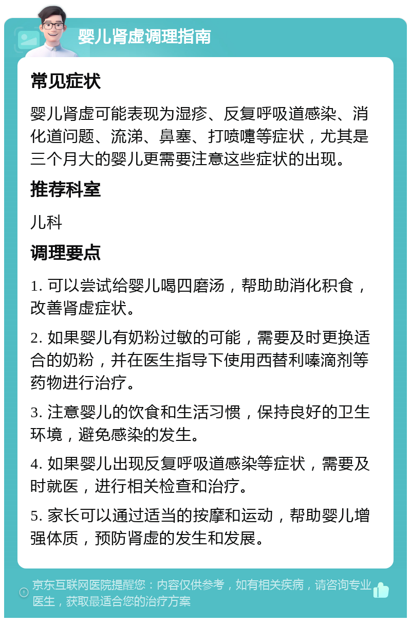 婴儿肾虚调理指南 常见症状 婴儿肾虚可能表现为湿疹、反复呼吸道感染、消化道问题、流涕、鼻塞、打喷嚏等症状，尤其是三个月大的婴儿更需要注意这些症状的出现。 推荐科室 儿科 调理要点 1. 可以尝试给婴儿喝四磨汤，帮助助消化积食，改善肾虚症状。 2. 如果婴儿有奶粉过敏的可能，需要及时更换适合的奶粉，并在医生指导下使用西替利嗪滴剂等药物进行治疗。 3. 注意婴儿的饮食和生活习惯，保持良好的卫生环境，避免感染的发生。 4. 如果婴儿出现反复呼吸道感染等症状，需要及时就医，进行相关检查和治疗。 5. 家长可以通过适当的按摩和运动，帮助婴儿增强体质，预防肾虚的发生和发展。