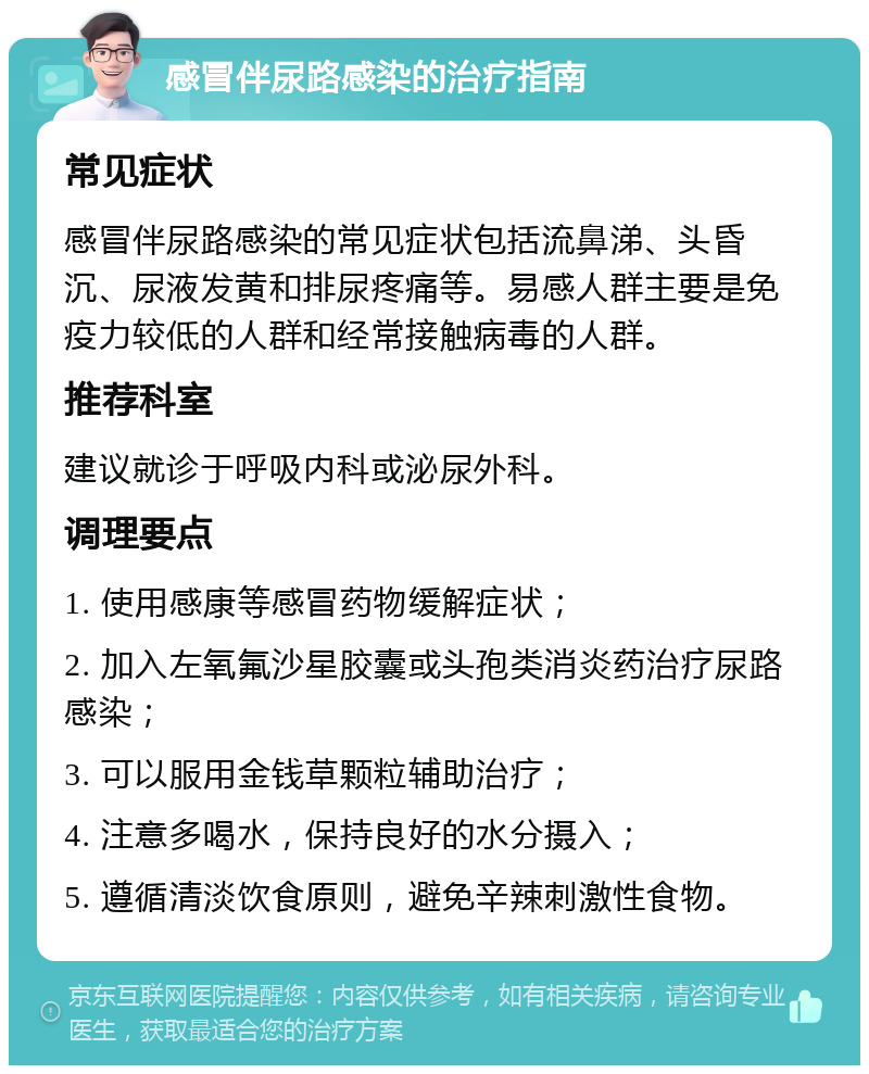 感冒伴尿路感染的治疗指南 常见症状 感冒伴尿路感染的常见症状包括流鼻涕、头昏沉、尿液发黄和排尿疼痛等。易感人群主要是免疫力较低的人群和经常接触病毒的人群。 推荐科室 建议就诊于呼吸内科或泌尿外科。 调理要点 1. 使用感康等感冒药物缓解症状； 2. 加入左氧氟沙星胶囊或头孢类消炎药治疗尿路感染； 3. 可以服用金钱草颗粒辅助治疗； 4. 注意多喝水，保持良好的水分摄入； 5. 遵循清淡饮食原则，避免辛辣刺激性食物。