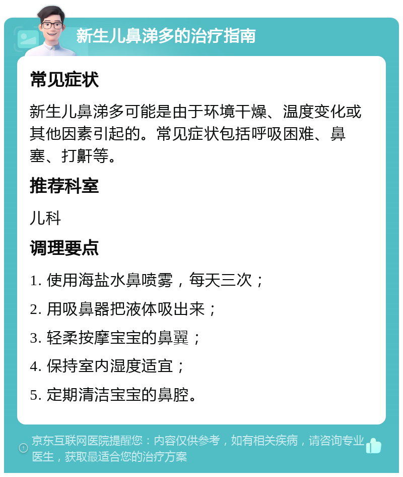 新生儿鼻涕多的治疗指南 常见症状 新生儿鼻涕多可能是由于环境干燥、温度变化或其他因素引起的。常见症状包括呼吸困难、鼻塞、打鼾等。 推荐科室 儿科 调理要点 1. 使用海盐水鼻喷雾，每天三次； 2. 用吸鼻器把液体吸出来； 3. 轻柔按摩宝宝的鼻翼； 4. 保持室内湿度适宜； 5. 定期清洁宝宝的鼻腔。