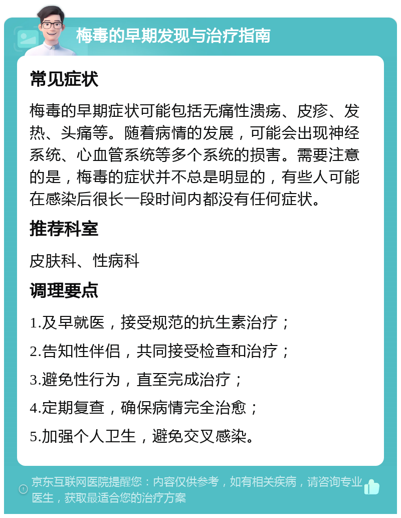 梅毒的早期发现与治疗指南 常见症状 梅毒的早期症状可能包括无痛性溃疡、皮疹、发热、头痛等。随着病情的发展，可能会出现神经系统、心血管系统等多个系统的损害。需要注意的是，梅毒的症状并不总是明显的，有些人可能在感染后很长一段时间内都没有任何症状。 推荐科室 皮肤科、性病科 调理要点 1.及早就医，接受规范的抗生素治疗； 2.告知性伴侣，共同接受检查和治疗； 3.避免性行为，直至完成治疗； 4.定期复查，确保病情完全治愈； 5.加强个人卫生，避免交叉感染。