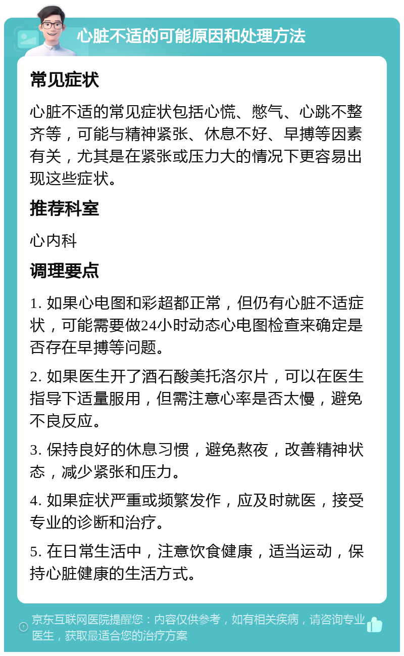 心脏不适的可能原因和处理方法 常见症状 心脏不适的常见症状包括心慌、憋气、心跳不整齐等，可能与精神紧张、休息不好、早搏等因素有关，尤其是在紧张或压力大的情况下更容易出现这些症状。 推荐科室 心内科 调理要点 1. 如果心电图和彩超都正常，但仍有心脏不适症状，可能需要做24小时动态心电图检查来确定是否存在早搏等问题。 2. 如果医生开了酒石酸美托洛尔片，可以在医生指导下适量服用，但需注意心率是否太慢，避免不良反应。 3. 保持良好的休息习惯，避免熬夜，改善精神状态，减少紧张和压力。 4. 如果症状严重或频繁发作，应及时就医，接受专业的诊断和治疗。 5. 在日常生活中，注意饮食健康，适当运动，保持心脏健康的生活方式。