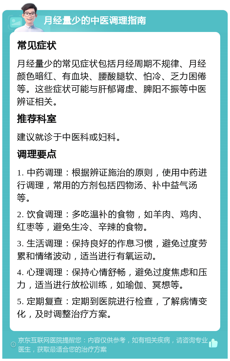 月经量少的中医调理指南 常见症状 月经量少的常见症状包括月经周期不规律、月经颜色暗红、有血块、腰酸腿软、怕冷、乏力困倦等。这些症状可能与肝郁肾虚、脾阳不振等中医辨证相关。 推荐科室 建议就诊于中医科或妇科。 调理要点 1. 中药调理：根据辨证施治的原则，使用中药进行调理，常用的方剂包括四物汤、补中益气汤等。 2. 饮食调理：多吃温补的食物，如羊肉、鸡肉、红枣等，避免生冷、辛辣的食物。 3. 生活调理：保持良好的作息习惯，避免过度劳累和情绪波动，适当进行有氧运动。 4. 心理调理：保持心情舒畅，避免过度焦虑和压力，适当进行放松训练，如瑜伽、冥想等。 5. 定期复查：定期到医院进行检查，了解病情变化，及时调整治疗方案。