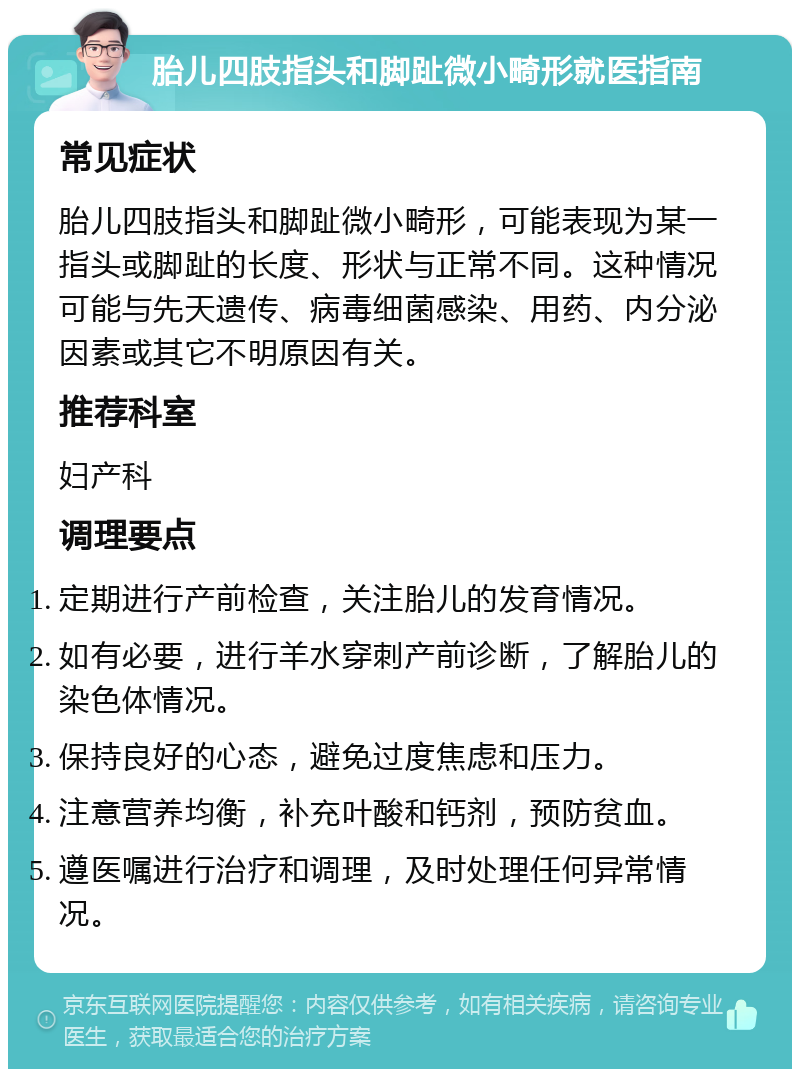 胎儿四肢指头和脚趾微小畸形就医指南 常见症状 胎儿四肢指头和脚趾微小畸形，可能表现为某一指头或脚趾的长度、形状与正常不同。这种情况可能与先天遗传、病毒细菌感染、用药、内分泌因素或其它不明原因有关。 推荐科室 妇产科 调理要点 定期进行产前检查，关注胎儿的发育情况。 如有必要，进行羊水穿刺产前诊断，了解胎儿的染色体情况。 保持良好的心态，避免过度焦虑和压力。 注意营养均衡，补充叶酸和钙剂，预防贫血。 遵医嘱进行治疗和调理，及时处理任何异常情况。