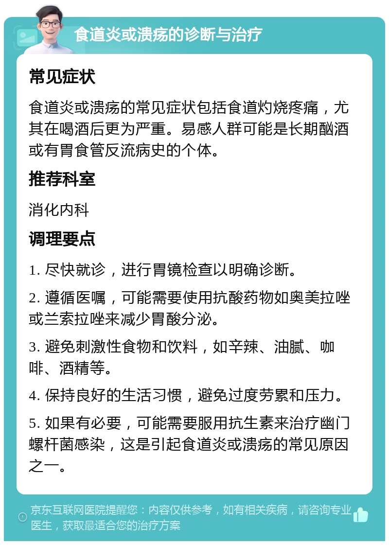 食道炎或溃疡的诊断与治疗 常见症状 食道炎或溃疡的常见症状包括食道灼烧疼痛，尤其在喝酒后更为严重。易感人群可能是长期酗酒或有胃食管反流病史的个体。 推荐科室 消化内科 调理要点 1. 尽快就诊，进行胃镜检查以明确诊断。 2. 遵循医嘱，可能需要使用抗酸药物如奥美拉唑或兰索拉唑来减少胃酸分泌。 3. 避免刺激性食物和饮料，如辛辣、油腻、咖啡、酒精等。 4. 保持良好的生活习惯，避免过度劳累和压力。 5. 如果有必要，可能需要服用抗生素来治疗幽门螺杆菌感染，这是引起食道炎或溃疡的常见原因之一。