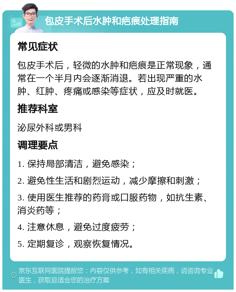 包皮手术后水肿和疤痕处理指南 常见症状 包皮手术后，轻微的水肿和疤痕是正常现象，通常在一个半月内会逐渐消退。若出现严重的水肿、红肿、疼痛或感染等症状，应及时就医。 推荐科室 泌尿外科或男科 调理要点 1. 保持局部清洁，避免感染； 2. 避免性生活和剧烈运动，减少摩擦和刺激； 3. 使用医生推荐的药膏或口服药物，如抗生素、消炎药等； 4. 注意休息，避免过度疲劳； 5. 定期复诊，观察恢复情况。