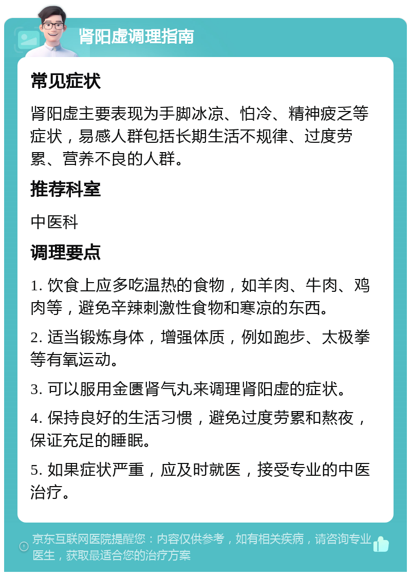 肾阳虚调理指南 常见症状 肾阳虚主要表现为手脚冰凉、怕冷、精神疲乏等症状，易感人群包括长期生活不规律、过度劳累、营养不良的人群。 推荐科室 中医科 调理要点 1. 饮食上应多吃温热的食物，如羊肉、牛肉、鸡肉等，避免辛辣刺激性食物和寒凉的东西。 2. 适当锻炼身体，增强体质，例如跑步、太极拳等有氧运动。 3. 可以服用金匮肾气丸来调理肾阳虚的症状。 4. 保持良好的生活习惯，避免过度劳累和熬夜，保证充足的睡眠。 5. 如果症状严重，应及时就医，接受专业的中医治疗。