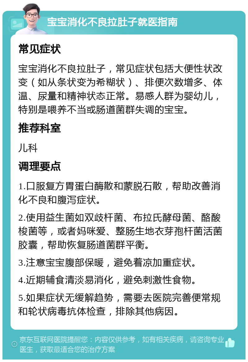 宝宝消化不良拉肚子就医指南 常见症状 宝宝消化不良拉肚子，常见症状包括大便性状改变（如从条状变为希糊状）、排便次数增多、体温、尿量和精神状态正常。易感人群为婴幼儿，特别是喂养不当或肠道菌群失调的宝宝。 推荐科室 儿科 调理要点 1.口服复方胃蛋白酶散和蒙脱石散，帮助改善消化不良和腹泻症状。 2.使用益生菌如双歧杆菌、布拉氏酵母菌、酪酸梭菌等，或者妈咪爱、整肠生地衣芽孢杆菌活菌胶囊，帮助恢复肠道菌群平衡。 3.注意宝宝腹部保暖，避免着凉加重症状。 4.近期辅食清淡易消化，避免刺激性食物。 5.如果症状无缓解趋势，需要去医院完善便常规和轮状病毒抗体检查，排除其他病因。