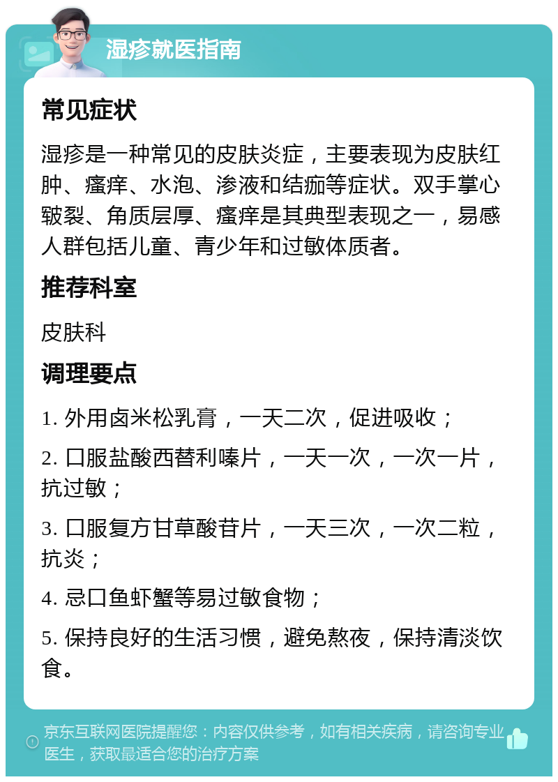 湿疹就医指南 常见症状 湿疹是一种常见的皮肤炎症，主要表现为皮肤红肿、瘙痒、水泡、渗液和结痂等症状。双手掌心皲裂、角质层厚、瘙痒是其典型表现之一，易感人群包括儿童、青少年和过敏体质者。 推荐科室 皮肤科 调理要点 1. 外用卤米松乳膏，一天二次，促进吸收； 2. 口服盐酸西替利嗪片，一天一次，一次一片，抗过敏； 3. 口服复方甘草酸苷片，一天三次，一次二粒，抗炎； 4. 忌口鱼虾蟹等易过敏食物； 5. 保持良好的生活习惯，避免熬夜，保持清淡饮食。