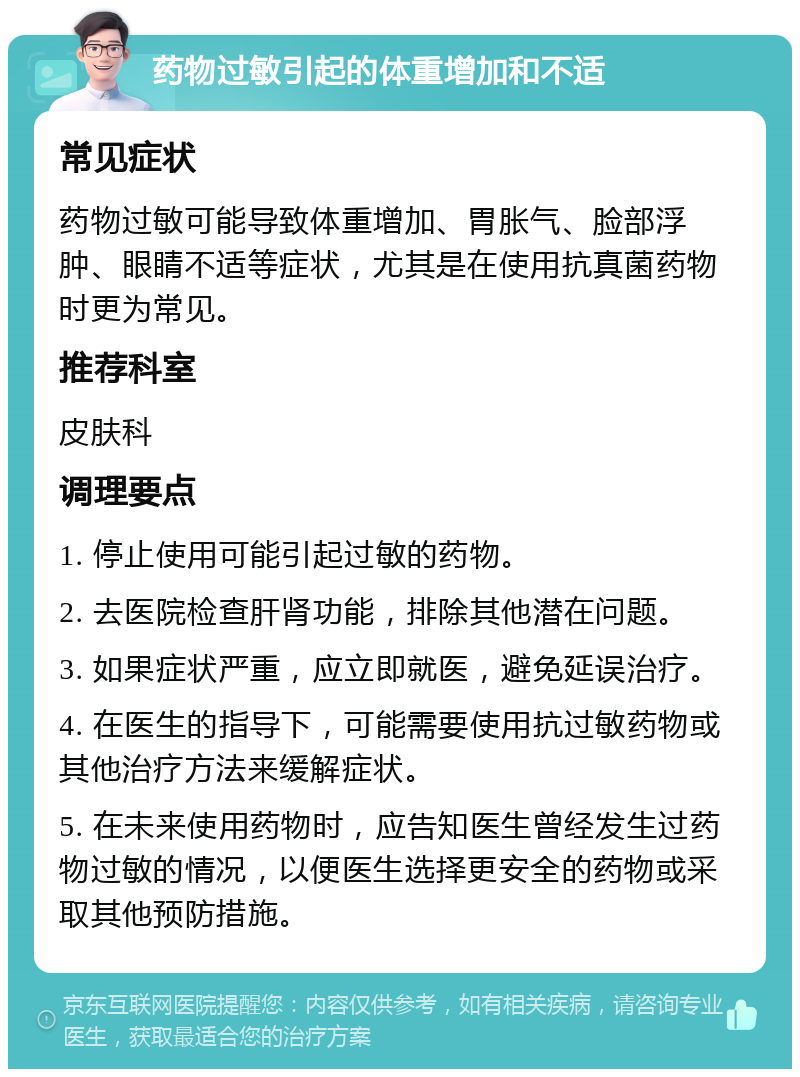 药物过敏引起的体重增加和不适 常见症状 药物过敏可能导致体重增加、胃胀气、脸部浮肿、眼睛不适等症状，尤其是在使用抗真菌药物时更为常见。 推荐科室 皮肤科 调理要点 1. 停止使用可能引起过敏的药物。 2. 去医院检查肝肾功能，排除其他潜在问题。 3. 如果症状严重，应立即就医，避免延误治疗。 4. 在医生的指导下，可能需要使用抗过敏药物或其他治疗方法来缓解症状。 5. 在未来使用药物时，应告知医生曾经发生过药物过敏的情况，以便医生选择更安全的药物或采取其他预防措施。