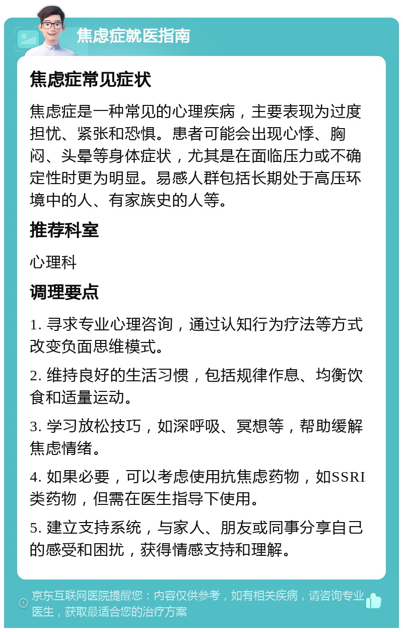 焦虑症就医指南 焦虑症常见症状 焦虑症是一种常见的心理疾病，主要表现为过度担忧、紧张和恐惧。患者可能会出现心悸、胸闷、头晕等身体症状，尤其是在面临压力或不确定性时更为明显。易感人群包括长期处于高压环境中的人、有家族史的人等。 推荐科室 心理科 调理要点 1. 寻求专业心理咨询，通过认知行为疗法等方式改变负面思维模式。 2. 维持良好的生活习惯，包括规律作息、均衡饮食和适量运动。 3. 学习放松技巧，如深呼吸、冥想等，帮助缓解焦虑情绪。 4. 如果必要，可以考虑使用抗焦虑药物，如SSRI类药物，但需在医生指导下使用。 5. 建立支持系统，与家人、朋友或同事分享自己的感受和困扰，获得情感支持和理解。