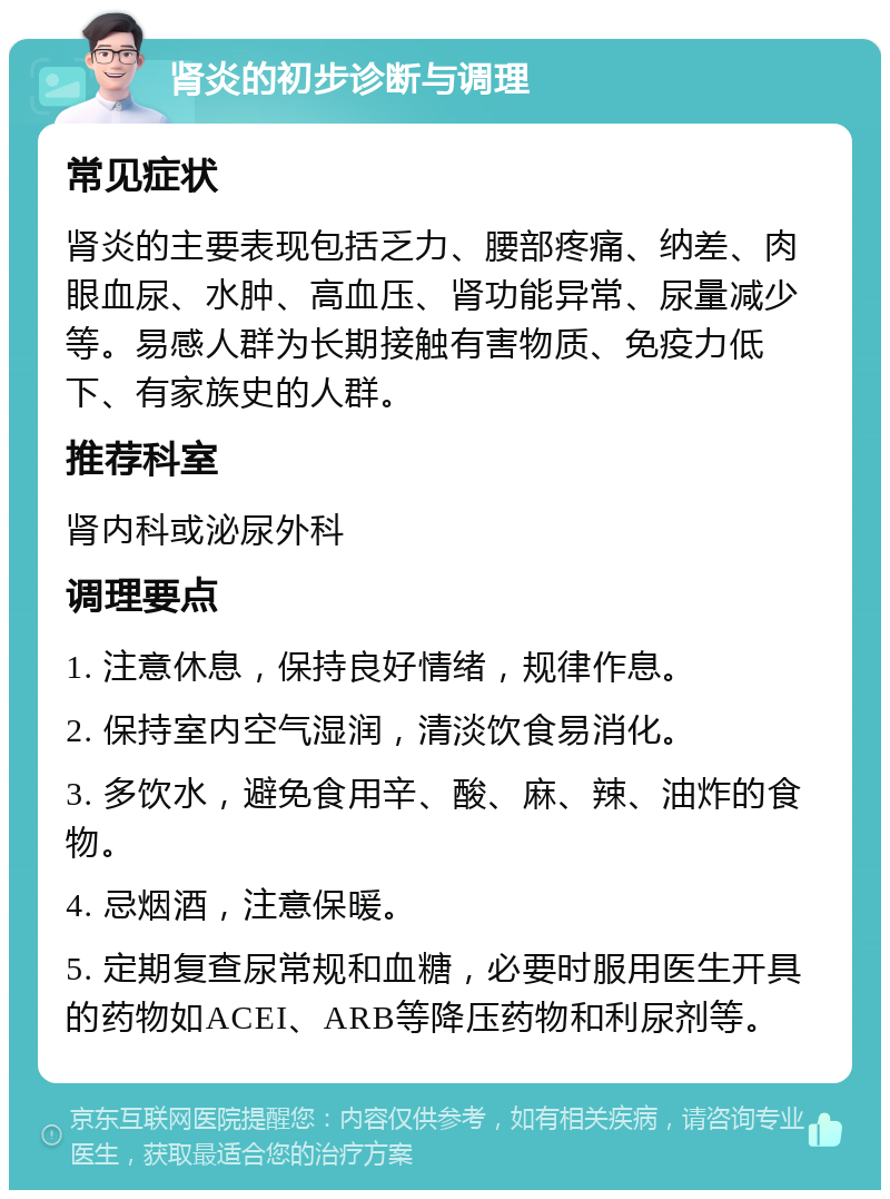 肾炎的初步诊断与调理 常见症状 肾炎的主要表现包括乏力、腰部疼痛、纳差、肉眼血尿、水肿、高血压、肾功能异常、尿量减少等。易感人群为长期接触有害物质、免疫力低下、有家族史的人群。 推荐科室 肾内科或泌尿外科 调理要点 1. 注意休息，保持良好情绪，规律作息。 2. 保持室内空气湿润，清淡饮食易消化。 3. 多饮水，避免食用辛、酸、麻、辣、油炸的食物。 4. 忌烟酒，注意保暖。 5. 定期复查尿常规和血糖，必要时服用医生开具的药物如ACEI、ARB等降压药物和利尿剂等。