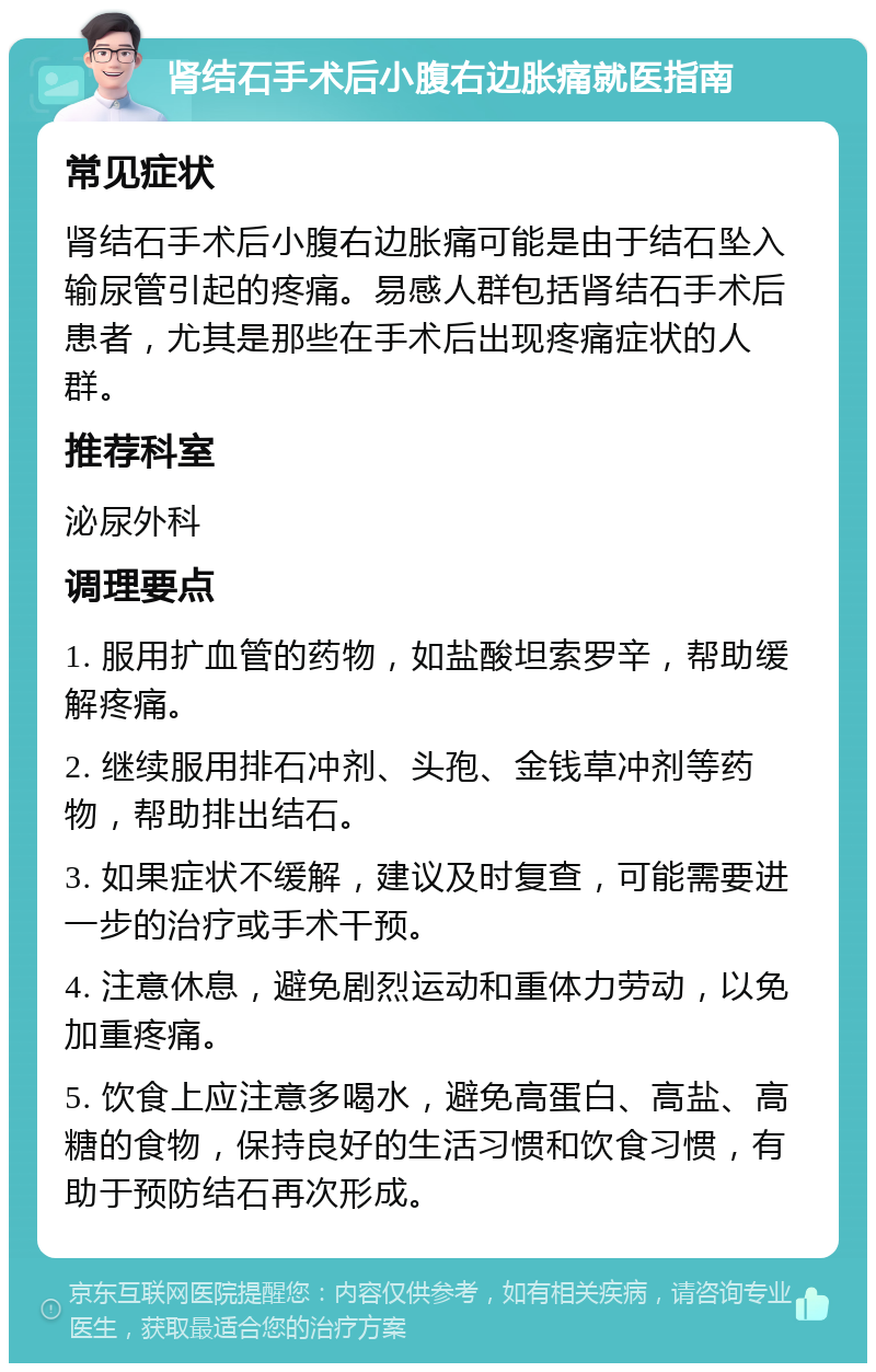 肾结石手术后小腹右边胀痛就医指南 常见症状 肾结石手术后小腹右边胀痛可能是由于结石坠入输尿管引起的疼痛。易感人群包括肾结石手术后患者，尤其是那些在手术后出现疼痛症状的人群。 推荐科室 泌尿外科 调理要点 1. 服用扩血管的药物，如盐酸坦索罗辛，帮助缓解疼痛。 2. 继续服用排石冲剂、头孢、金钱草冲剂等药物，帮助排出结石。 3. 如果症状不缓解，建议及时复查，可能需要进一步的治疗或手术干预。 4. 注意休息，避免剧烈运动和重体力劳动，以免加重疼痛。 5. 饮食上应注意多喝水，避免高蛋白、高盐、高糖的食物，保持良好的生活习惯和饮食习惯，有助于预防结石再次形成。