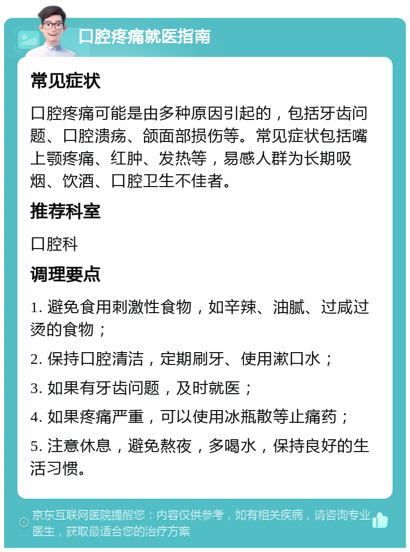 口腔疼痛就医指南 常见症状 口腔疼痛可能是由多种原因引起的，包括牙齿问题、口腔溃疡、颌面部损伤等。常见症状包括嘴上颚疼痛、红肿、发热等，易感人群为长期吸烟、饮酒、口腔卫生不佳者。 推荐科室 口腔科 调理要点 1. 避免食用刺激性食物，如辛辣、油腻、过咸过烫的食物； 2. 保持口腔清洁，定期刷牙、使用漱口水； 3. 如果有牙齿问题，及时就医； 4. 如果疼痛严重，可以使用冰瓶散等止痛药； 5. 注意休息，避免熬夜，多喝水，保持良好的生活习惯。