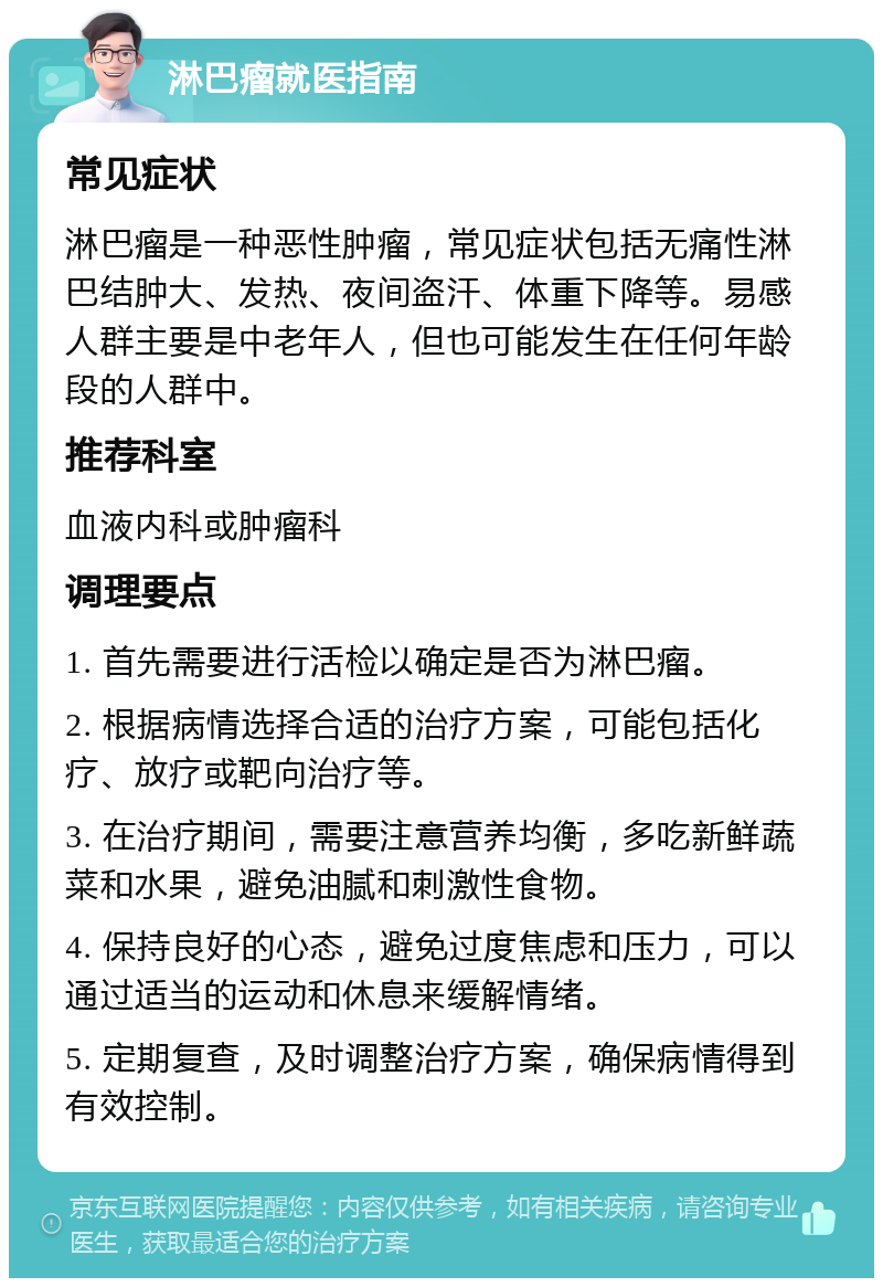 淋巴瘤就医指南 常见症状 淋巴瘤是一种恶性肿瘤，常见症状包括无痛性淋巴结肿大、发热、夜间盗汗、体重下降等。易感人群主要是中老年人，但也可能发生在任何年龄段的人群中。 推荐科室 血液内科或肿瘤科 调理要点 1. 首先需要进行活检以确定是否为淋巴瘤。 2. 根据病情选择合适的治疗方案，可能包括化疗、放疗或靶向治疗等。 3. 在治疗期间，需要注意营养均衡，多吃新鲜蔬菜和水果，避免油腻和刺激性食物。 4. 保持良好的心态，避免过度焦虑和压力，可以通过适当的运动和休息来缓解情绪。 5. 定期复查，及时调整治疗方案，确保病情得到有效控制。