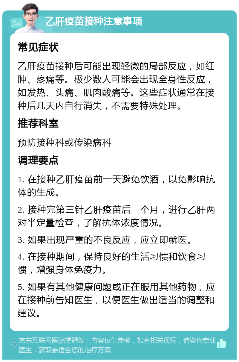 乙肝疫苗接种注意事项 常见症状 乙肝疫苗接种后可能出现轻微的局部反应，如红肿、疼痛等。极少数人可能会出现全身性反应，如发热、头痛、肌肉酸痛等。这些症状通常在接种后几天内自行消失，不需要特殊处理。 推荐科室 预防接种科或传染病科 调理要点 1. 在接种乙肝疫苗前一天避免饮酒，以免影响抗体的生成。 2. 接种完第三针乙肝疫苗后一个月，进行乙肝两对半定量检查，了解抗体浓度情况。 3. 如果出现严重的不良反应，应立即就医。 4. 在接种期间，保持良好的生活习惯和饮食习惯，增强身体免疫力。 5. 如果有其他健康问题或正在服用其他药物，应在接种前告知医生，以便医生做出适当的调整和建议。