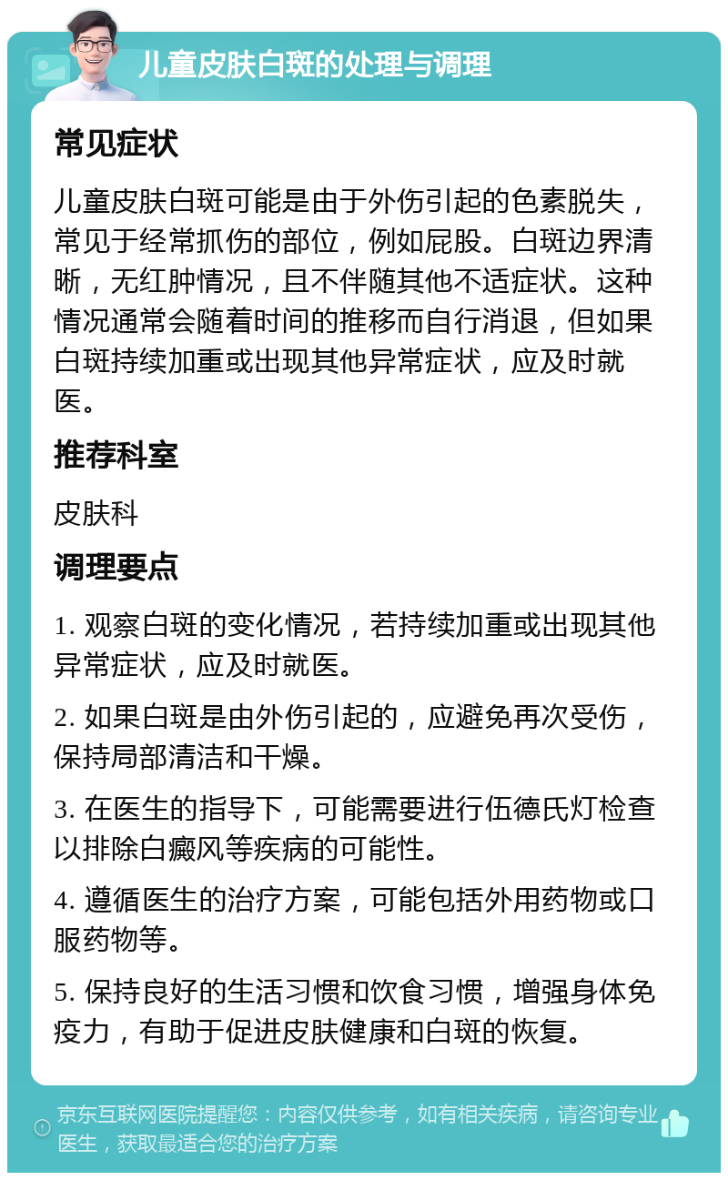 儿童皮肤白斑的处理与调理 常见症状 儿童皮肤白斑可能是由于外伤引起的色素脱失，常见于经常抓伤的部位，例如屁股。白斑边界清晰，无红肿情况，且不伴随其他不适症状。这种情况通常会随着时间的推移而自行消退，但如果白斑持续加重或出现其他异常症状，应及时就医。 推荐科室 皮肤科 调理要点 1. 观察白斑的变化情况，若持续加重或出现其他异常症状，应及时就医。 2. 如果白斑是由外伤引起的，应避免再次受伤，保持局部清洁和干燥。 3. 在医生的指导下，可能需要进行伍德氏灯检查以排除白癜风等疾病的可能性。 4. 遵循医生的治疗方案，可能包括外用药物或口服药物等。 5. 保持良好的生活习惯和饮食习惯，增强身体免疫力，有助于促进皮肤健康和白斑的恢复。