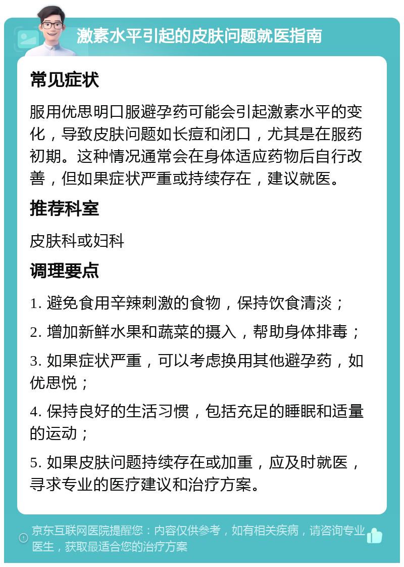 激素水平引起的皮肤问题就医指南 常见症状 服用优思明口服避孕药可能会引起激素水平的变化，导致皮肤问题如长痘和闭口，尤其是在服药初期。这种情况通常会在身体适应药物后自行改善，但如果症状严重或持续存在，建议就医。 推荐科室 皮肤科或妇科 调理要点 1. 避免食用辛辣刺激的食物，保持饮食清淡； 2. 增加新鲜水果和蔬菜的摄入，帮助身体排毒； 3. 如果症状严重，可以考虑换用其他避孕药，如优思悦； 4. 保持良好的生活习惯，包括充足的睡眠和适量的运动； 5. 如果皮肤问题持续存在或加重，应及时就医，寻求专业的医疗建议和治疗方案。