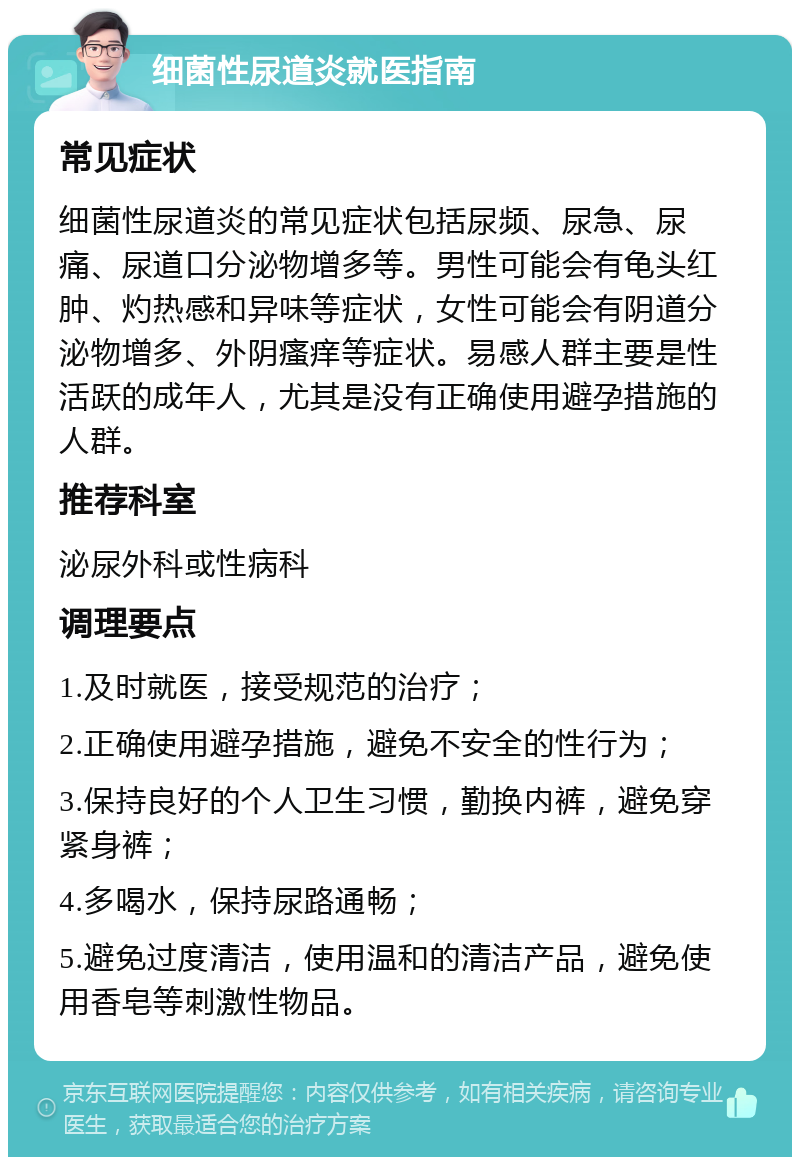 细菌性尿道炎就医指南 常见症状 细菌性尿道炎的常见症状包括尿频、尿急、尿痛、尿道口分泌物增多等。男性可能会有龟头红肿、灼热感和异味等症状，女性可能会有阴道分泌物增多、外阴瘙痒等症状。易感人群主要是性活跃的成年人，尤其是没有正确使用避孕措施的人群。 推荐科室 泌尿外科或性病科 调理要点 1.及时就医，接受规范的治疗； 2.正确使用避孕措施，避免不安全的性行为； 3.保持良好的个人卫生习惯，勤换内裤，避免穿紧身裤； 4.多喝水，保持尿路通畅； 5.避免过度清洁，使用温和的清洁产品，避免使用香皂等刺激性物品。