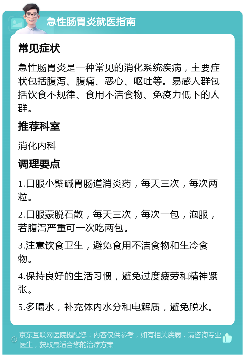 急性肠胃炎就医指南 常见症状 急性肠胃炎是一种常见的消化系统疾病，主要症状包括腹泻、腹痛、恶心、呕吐等。易感人群包括饮食不规律、食用不洁食物、免疫力低下的人群。 推荐科室 消化内科 调理要点 1.口服小檗碱胃肠道消炎药，每天三次，每次两粒。 2.口服蒙脱石散，每天三次，每次一包，泡服，若腹泻严重可一次吃两包。 3.注意饮食卫生，避免食用不洁食物和生冷食物。 4.保持良好的生活习惯，避免过度疲劳和精神紧张。 5.多喝水，补充体内水分和电解质，避免脱水。