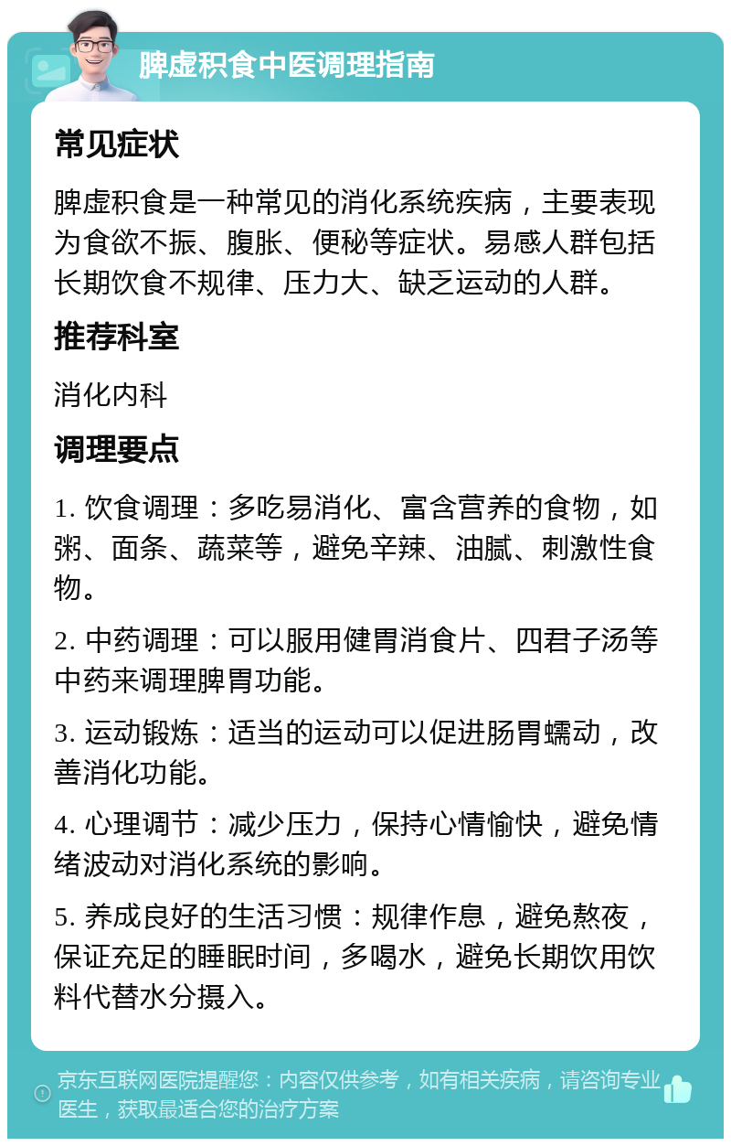 脾虚积食中医调理指南 常见症状 脾虚积食是一种常见的消化系统疾病，主要表现为食欲不振、腹胀、便秘等症状。易感人群包括长期饮食不规律、压力大、缺乏运动的人群。 推荐科室 消化内科 调理要点 1. 饮食调理：多吃易消化、富含营养的食物，如粥、面条、蔬菜等，避免辛辣、油腻、刺激性食物。 2. 中药调理：可以服用健胃消食片、四君子汤等中药来调理脾胃功能。 3. 运动锻炼：适当的运动可以促进肠胃蠕动，改善消化功能。 4. 心理调节：减少压力，保持心情愉快，避免情绪波动对消化系统的影响。 5. 养成良好的生活习惯：规律作息，避免熬夜，保证充足的睡眠时间，多喝水，避免长期饮用饮料代替水分摄入。