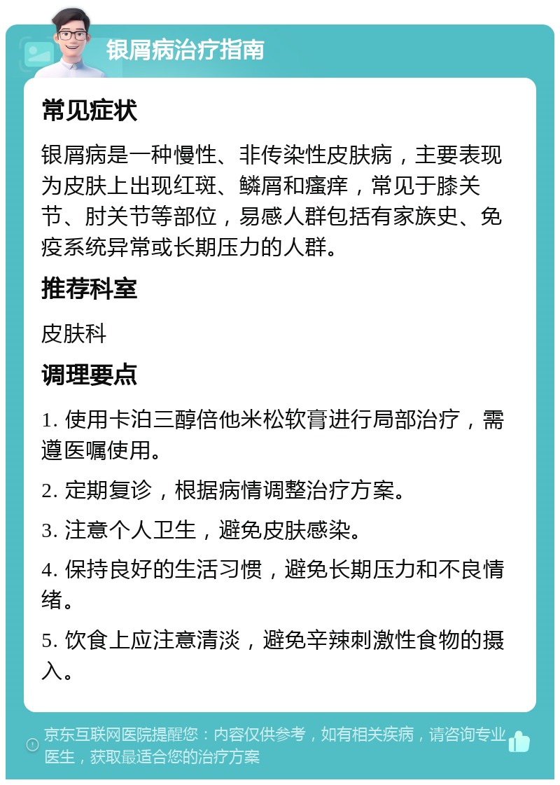 银屑病治疗指南 常见症状 银屑病是一种慢性、非传染性皮肤病，主要表现为皮肤上出现红斑、鳞屑和瘙痒，常见于膝关节、肘关节等部位，易感人群包括有家族史、免疫系统异常或长期压力的人群。 推荐科室 皮肤科 调理要点 1. 使用卡泊三醇倍他米松软膏进行局部治疗，需遵医嘱使用。 2. 定期复诊，根据病情调整治疗方案。 3. 注意个人卫生，避免皮肤感染。 4. 保持良好的生活习惯，避免长期压力和不良情绪。 5. 饮食上应注意清淡，避免辛辣刺激性食物的摄入。