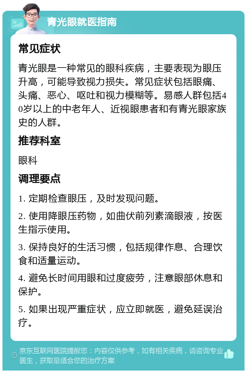 青光眼就医指南 常见症状 青光眼是一种常见的眼科疾病，主要表现为眼压升高，可能导致视力损失。常见症状包括眼痛、头痛、恶心、呕吐和视力模糊等。易感人群包括40岁以上的中老年人、近视眼患者和有青光眼家族史的人群。 推荐科室 眼科 调理要点 1. 定期检查眼压，及时发现问题。 2. 使用降眼压药物，如曲伏前列素滴眼液，按医生指示使用。 3. 保持良好的生活习惯，包括规律作息、合理饮食和适量运动。 4. 避免长时间用眼和过度疲劳，注意眼部休息和保护。 5. 如果出现严重症状，应立即就医，避免延误治疗。