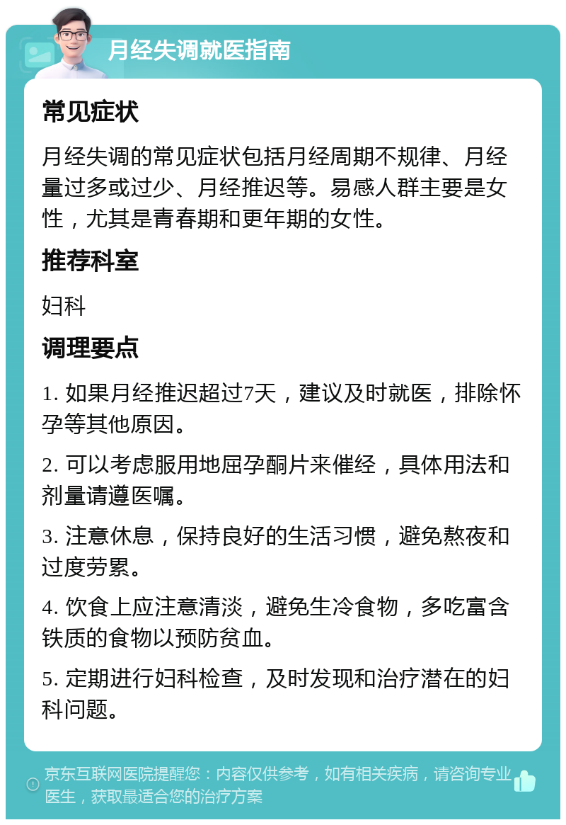 月经失调就医指南 常见症状 月经失调的常见症状包括月经周期不规律、月经量过多或过少、月经推迟等。易感人群主要是女性，尤其是青春期和更年期的女性。 推荐科室 妇科 调理要点 1. 如果月经推迟超过7天，建议及时就医，排除怀孕等其他原因。 2. 可以考虑服用地屈孕酮片来催经，具体用法和剂量请遵医嘱。 3. 注意休息，保持良好的生活习惯，避免熬夜和过度劳累。 4. 饮食上应注意清淡，避免生冷食物，多吃富含铁质的食物以预防贫血。 5. 定期进行妇科检查，及时发现和治疗潜在的妇科问题。