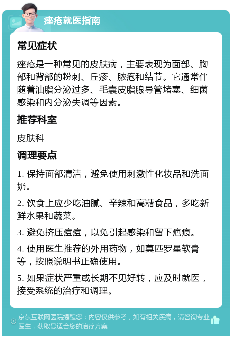 痤疮就医指南 常见症状 痤疮是一种常见的皮肤病，主要表现为面部、胸部和背部的粉刺、丘疹、脓疱和结节。它通常伴随着油脂分泌过多、毛囊皮脂腺导管堵塞、细菌感染和内分泌失调等因素。 推荐科室 皮肤科 调理要点 1. 保持面部清洁，避免使用刺激性化妆品和洗面奶。 2. 饮食上应少吃油腻、辛辣和高糖食品，多吃新鲜水果和蔬菜。 3. 避免挤压痘痘，以免引起感染和留下疤痕。 4. 使用医生推荐的外用药物，如莫匹罗星软膏等，按照说明书正确使用。 5. 如果症状严重或长期不见好转，应及时就医，接受系统的治疗和调理。