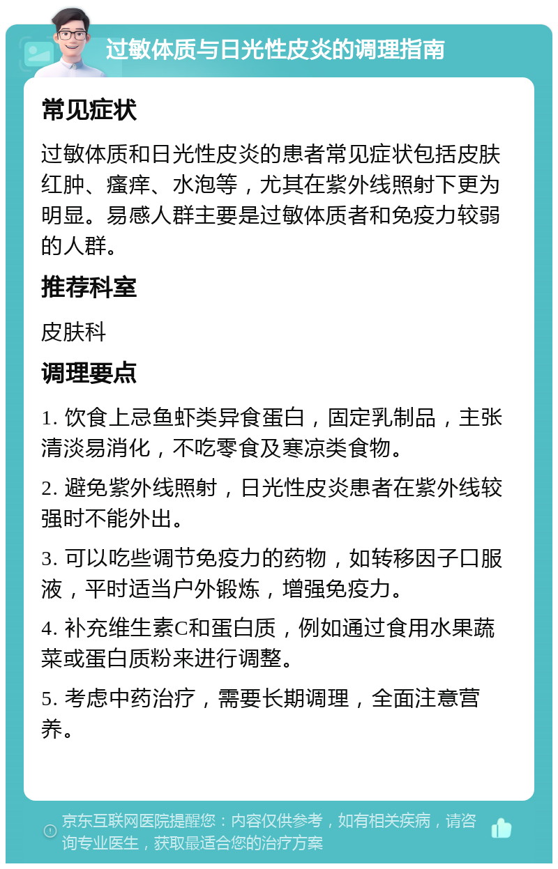 过敏体质与日光性皮炎的调理指南 常见症状 过敏体质和日光性皮炎的患者常见症状包括皮肤红肿、瘙痒、水泡等，尤其在紫外线照射下更为明显。易感人群主要是过敏体质者和免疫力较弱的人群。 推荐科室 皮肤科 调理要点 1. 饮食上忌鱼虾类异食蛋白，固定乳制品，主张清淡易消化，不吃零食及寒凉类食物。 2. 避免紫外线照射，日光性皮炎患者在紫外线较强时不能外出。 3. 可以吃些调节免疫力的药物，如转移因子口服液，平时适当户外锻炼，增强免疫力。 4. 补充维生素C和蛋白质，例如通过食用水果蔬菜或蛋白质粉来进行调整。 5. 考虑中药治疗，需要长期调理，全面注意营养。