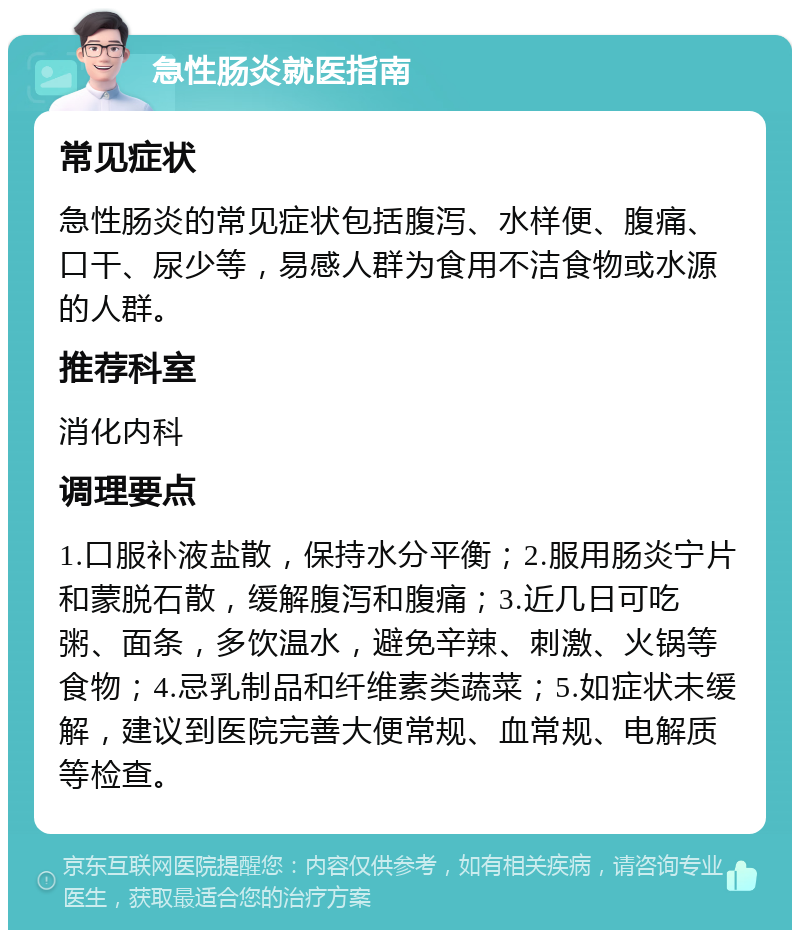 急性肠炎就医指南 常见症状 急性肠炎的常见症状包括腹泻、水样便、腹痛、口干、尿少等，易感人群为食用不洁食物或水源的人群。 推荐科室 消化内科 调理要点 1.口服补液盐散，保持水分平衡；2.服用肠炎宁片和蒙脱石散，缓解腹泻和腹痛；3.近几日可吃粥、面条，多饮温水，避免辛辣、刺激、火锅等食物；4.忌乳制品和纤维素类蔬菜；5.如症状未缓解，建议到医院完善大便常规、血常规、电解质等检查。