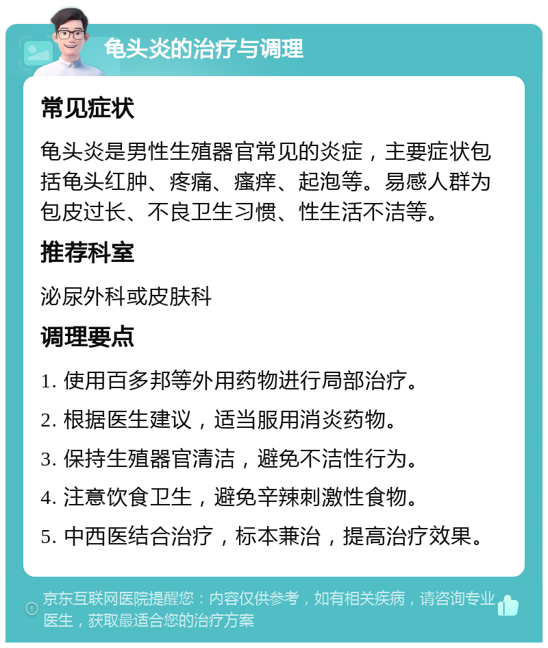 龟头炎的治疗与调理 常见症状 龟头炎是男性生殖器官常见的炎症，主要症状包括龟头红肿、疼痛、瘙痒、起泡等。易感人群为包皮过长、不良卫生习惯、性生活不洁等。 推荐科室 泌尿外科或皮肤科 调理要点 1. 使用百多邦等外用药物进行局部治疗。 2. 根据医生建议，适当服用消炎药物。 3. 保持生殖器官清洁，避免不洁性行为。 4. 注意饮食卫生，避免辛辣刺激性食物。 5. 中西医结合治疗，标本兼治，提高治疗效果。