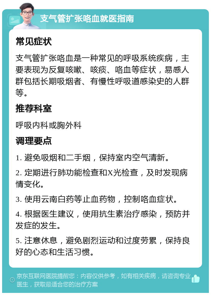 支气管扩张咯血就医指南 常见症状 支气管扩张咯血是一种常见的呼吸系统疾病，主要表现为反复咳嗽、咳痰、咯血等症状，易感人群包括长期吸烟者、有慢性呼吸道感染史的人群等。 推荐科室 呼吸内科或胸外科 调理要点 1. 避免吸烟和二手烟，保持室内空气清新。 2. 定期进行肺功能检查和X光检查，及时发现病情变化。 3. 使用云南白药等止血药物，控制咯血症状。 4. 根据医生建议，使用抗生素治疗感染，预防并发症的发生。 5. 注意休息，避免剧烈运动和过度劳累，保持良好的心态和生活习惯。