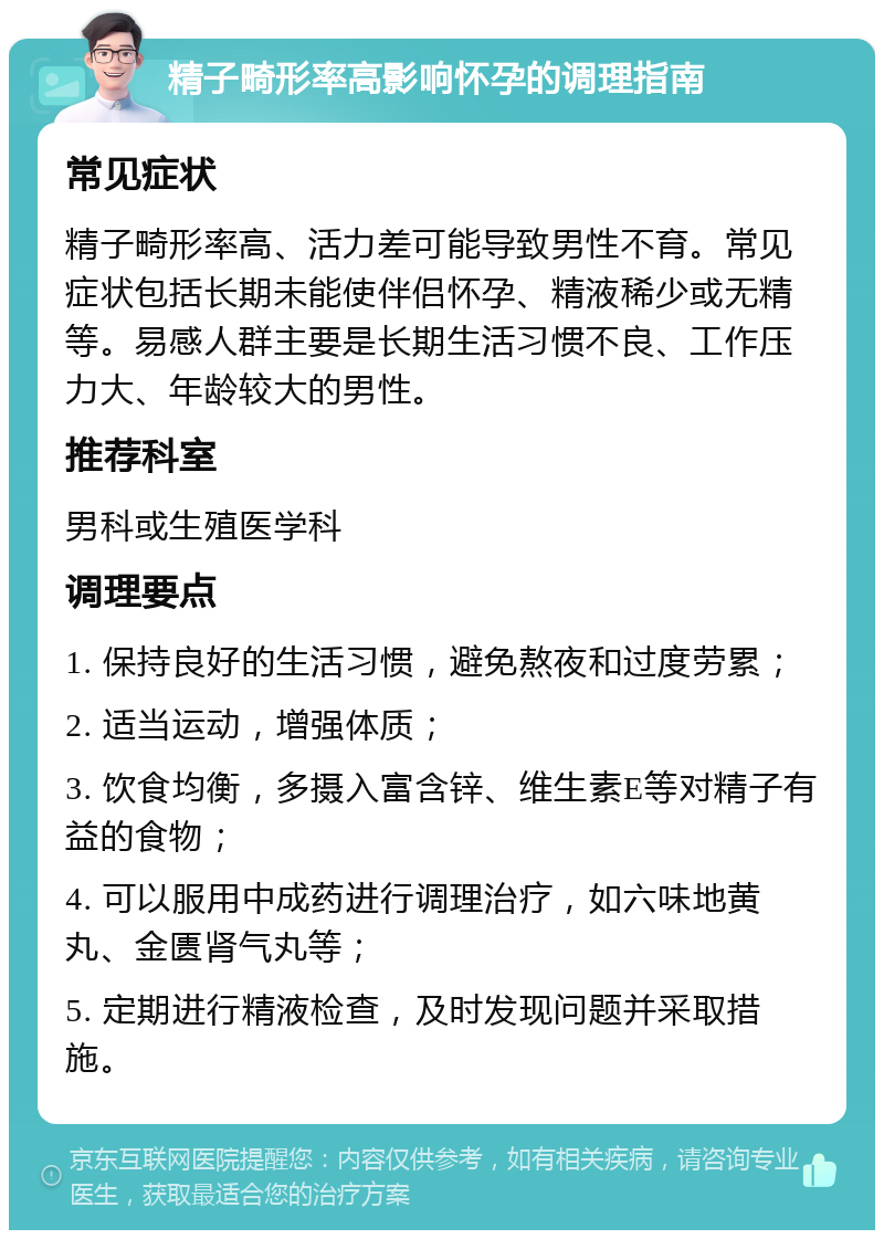 精子畸形率高影响怀孕的调理指南 常见症状 精子畸形率高、活力差可能导致男性不育。常见症状包括长期未能使伴侣怀孕、精液稀少或无精等。易感人群主要是长期生活习惯不良、工作压力大、年龄较大的男性。 推荐科室 男科或生殖医学科 调理要点 1. 保持良好的生活习惯，避免熬夜和过度劳累； 2. 适当运动，增强体质； 3. 饮食均衡，多摄入富含锌、维生素E等对精子有益的食物； 4. 可以服用中成药进行调理治疗，如六味地黄丸、金匮肾气丸等； 5. 定期进行精液检查，及时发现问题并采取措施。