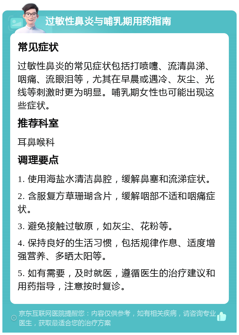 过敏性鼻炎与哺乳期用药指南 常见症状 过敏性鼻炎的常见症状包括打喷嚏、流清鼻涕、咽痛、流眼泪等，尤其在早晨或遇冷、灰尘、光线等刺激时更为明显。哺乳期女性也可能出现这些症状。 推荐科室 耳鼻喉科 调理要点 1. 使用海盐水清洁鼻腔，缓解鼻塞和流涕症状。 2. 含服复方草珊瑚含片，缓解咽部不适和咽痛症状。 3. 避免接触过敏原，如灰尘、花粉等。 4. 保持良好的生活习惯，包括规律作息、适度增强营养、多晒太阳等。 5. 如有需要，及时就医，遵循医生的治疗建议和用药指导，注意按时复诊。