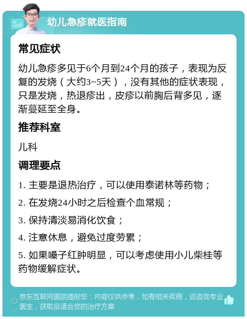 幼儿急疹就医指南 常见症状 幼儿急疹多见于6个月到24个月的孩子，表现为反复的发烧（大约3~5天），没有其他的症状表现，只是发烧，热退疹出，皮疹以前胸后背多见，逐渐蔓延至全身。 推荐科室 儿科 调理要点 1. 主要是退热治疗，可以使用泰诺林等药物； 2. 在发烧24小时之后检查个血常规； 3. 保持清淡易消化饮食； 4. 注意休息，避免过度劳累； 5. 如果嗓子红肿明显，可以考虑使用小儿柴桂等药物缓解症状。