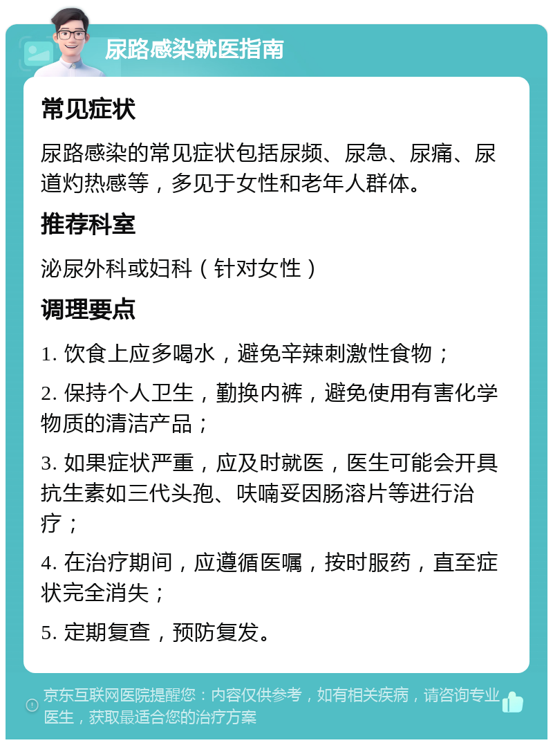 尿路感染就医指南 常见症状 尿路感染的常见症状包括尿频、尿急、尿痛、尿道灼热感等，多见于女性和老年人群体。 推荐科室 泌尿外科或妇科（针对女性） 调理要点 1. 饮食上应多喝水，避免辛辣刺激性食物； 2. 保持个人卫生，勤换内裤，避免使用有害化学物质的清洁产品； 3. 如果症状严重，应及时就医，医生可能会开具抗生素如三代头孢、呋喃妥因肠溶片等进行治疗； 4. 在治疗期间，应遵循医嘱，按时服药，直至症状完全消失； 5. 定期复查，预防复发。