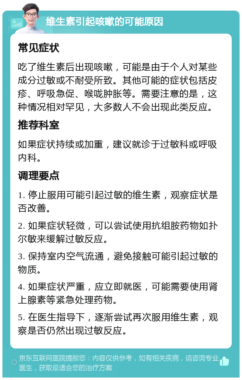 维生素引起咳嗽的可能原因 常见症状 吃了维生素后出现咳嗽，可能是由于个人对某些成分过敏或不耐受所致。其他可能的症状包括皮疹、呼吸急促、喉咙肿胀等。需要注意的是，这种情况相对罕见，大多数人不会出现此类反应。 推荐科室 如果症状持续或加重，建议就诊于过敏科或呼吸内科。 调理要点 1. 停止服用可能引起过敏的维生素，观察症状是否改善。 2. 如果症状轻微，可以尝试使用抗组胺药物如扑尔敏来缓解过敏反应。 3. 保持室内空气流通，避免接触可能引起过敏的物质。 4. 如果症状严重，应立即就医，可能需要使用肾上腺素等紧急处理药物。 5. 在医生指导下，逐渐尝试再次服用维生素，观察是否仍然出现过敏反应。