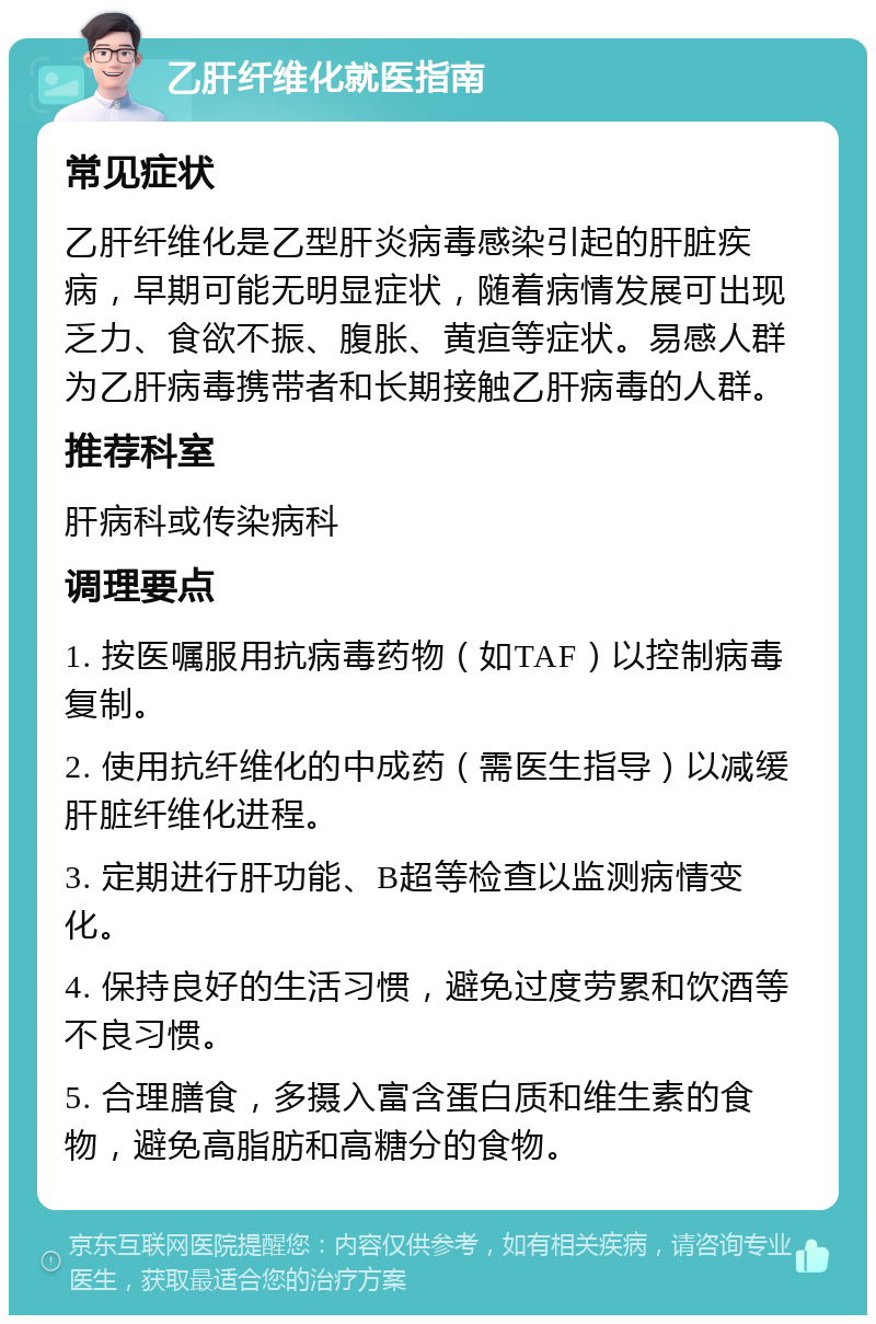 乙肝纤维化就医指南 常见症状 乙肝纤维化是乙型肝炎病毒感染引起的肝脏疾病，早期可能无明显症状，随着病情发展可出现乏力、食欲不振、腹胀、黄疸等症状。易感人群为乙肝病毒携带者和长期接触乙肝病毒的人群。 推荐科室 肝病科或传染病科 调理要点 1. 按医嘱服用抗病毒药物（如TAF）以控制病毒复制。 2. 使用抗纤维化的中成药（需医生指导）以减缓肝脏纤维化进程。 3. 定期进行肝功能、B超等检查以监测病情变化。 4. 保持良好的生活习惯，避免过度劳累和饮酒等不良习惯。 5. 合理膳食，多摄入富含蛋白质和维生素的食物，避免高脂肪和高糖分的食物。