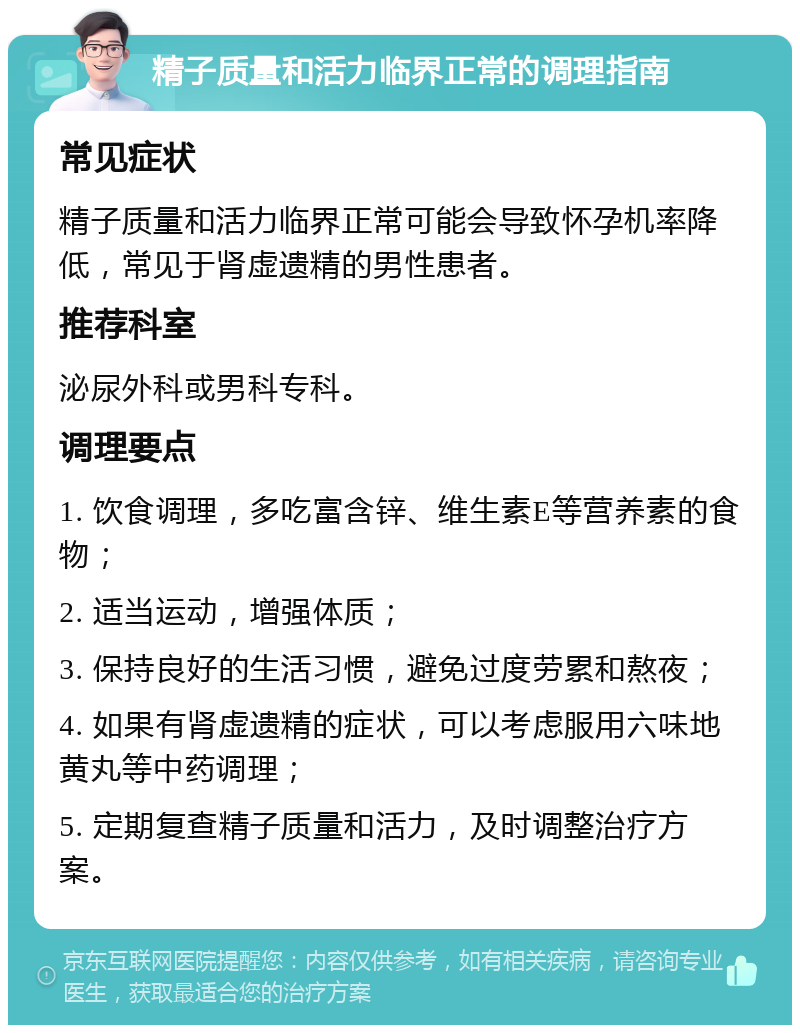 精子质量和活力临界正常的调理指南 常见症状 精子质量和活力临界正常可能会导致怀孕机率降低，常见于肾虚遗精的男性患者。 推荐科室 泌尿外科或男科专科。 调理要点 1. 饮食调理，多吃富含锌、维生素E等营养素的食物； 2. 适当运动，增强体质； 3. 保持良好的生活习惯，避免过度劳累和熬夜； 4. 如果有肾虚遗精的症状，可以考虑服用六味地黄丸等中药调理； 5. 定期复查精子质量和活力，及时调整治疗方案。