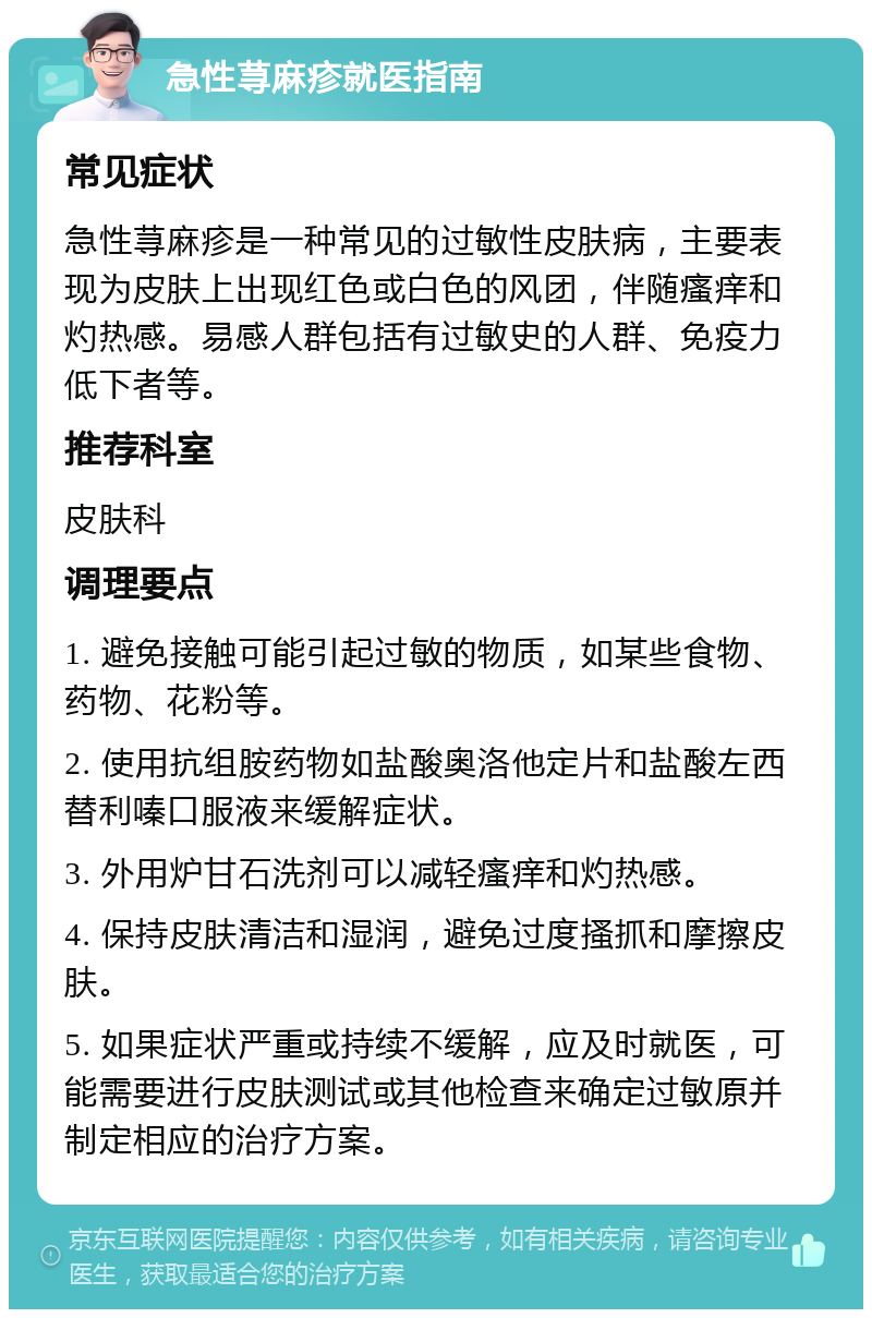 急性荨麻疹就医指南 常见症状 急性荨麻疹是一种常见的过敏性皮肤病，主要表现为皮肤上出现红色或白色的风团，伴随瘙痒和灼热感。易感人群包括有过敏史的人群、免疫力低下者等。 推荐科室 皮肤科 调理要点 1. 避免接触可能引起过敏的物质，如某些食物、药物、花粉等。 2. 使用抗组胺药物如盐酸奥洛他定片和盐酸左西替利嗪口服液来缓解症状。 3. 外用炉甘石洗剂可以减轻瘙痒和灼热感。 4. 保持皮肤清洁和湿润，避免过度搔抓和摩擦皮肤。 5. 如果症状严重或持续不缓解，应及时就医，可能需要进行皮肤测试或其他检查来确定过敏原并制定相应的治疗方案。